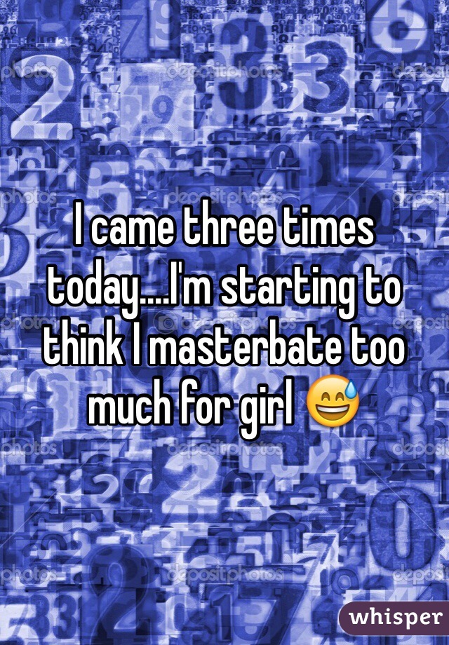 I came three times today....I'm starting to think I masterbate too much for girl 😅