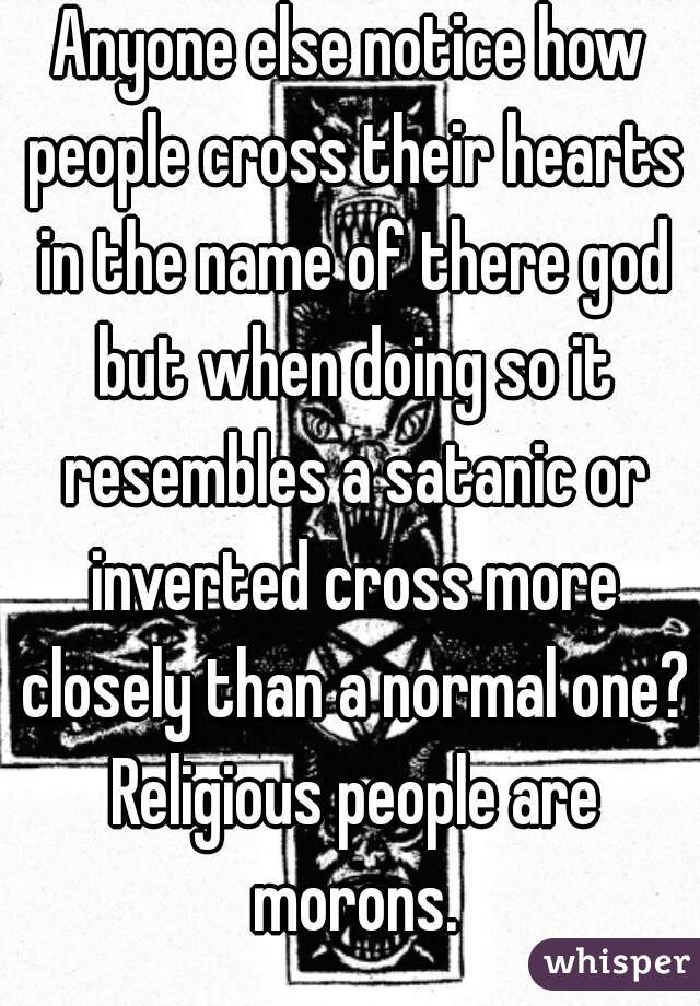 Anyone else notice how people cross their hearts in the name of there god but when doing so it resembles a satanic or inverted cross more closely than a normal one? Religious people are morons.