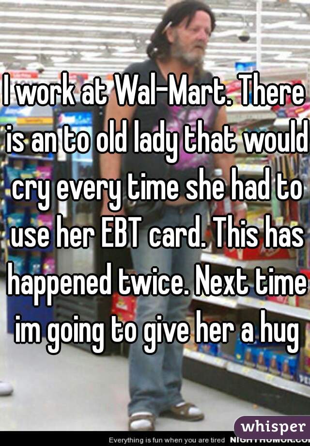 I work at Wal-Mart. There is an to old lady that would cry every time she had to use her EBT card. This has happened twice. Next time im going to give her a hug