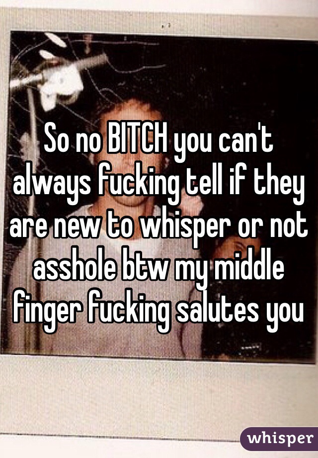 So no BITCH you can't always fucking tell if they are new to whisper or not asshole btw my middle finger fucking salutes you