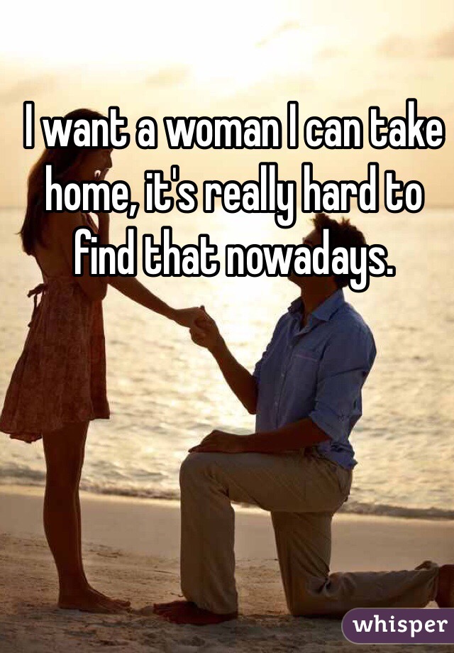 I want a woman I can take home, it's really hard to find that nowadays.