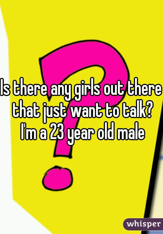 Is there any girls out there that just want to talk?
 I'm a 23 year old male