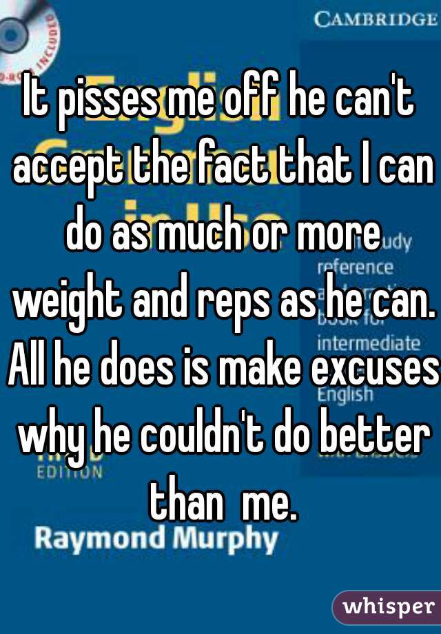 It pisses me off he can't accept the fact that I can do as much or more weight and reps as he can. All he does is make excuses why he couldn't do better than  me.