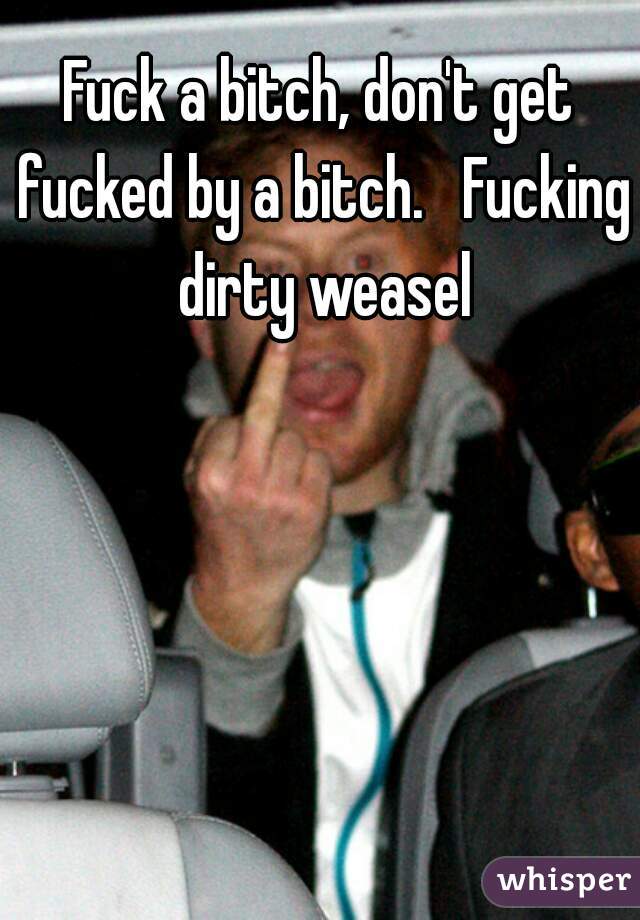 Fuck a bitch, don't get fucked by a bitch.   Fucking dirty weasel