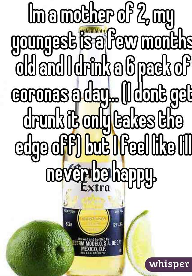 Im a mother of 2, my youngest is a few months old and I drink a 6 pack of coronas a day... (I dont get drunk it only takes the edge off) but I feel like I'll never be happy. 