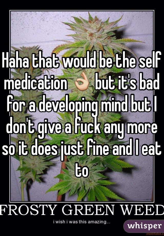 Haha that would be the self medication 👌 but it's bad for a developing mind but I don't give a fuck any more so it does just fine and I eat to 