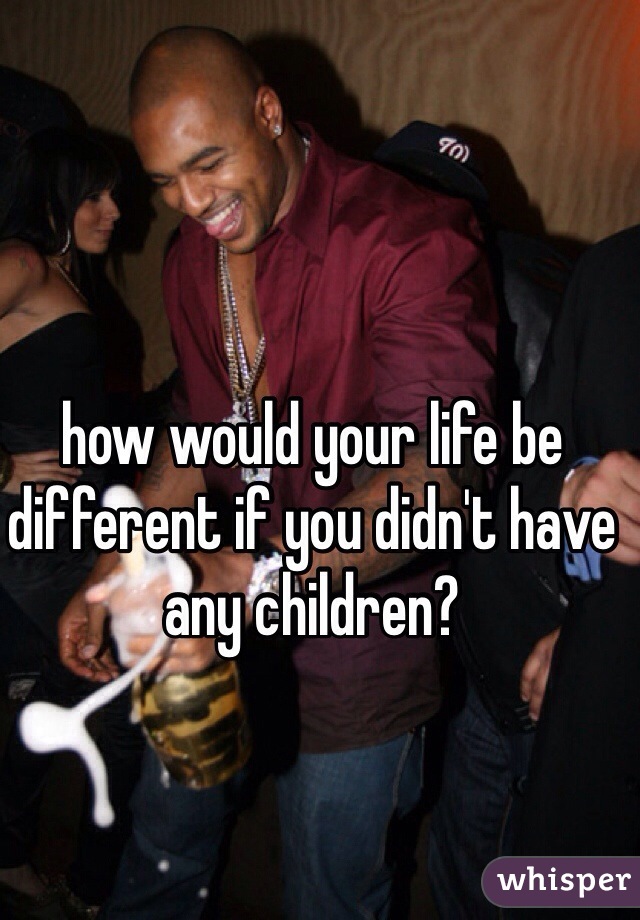 how would your life be different if you didn't have any children? 