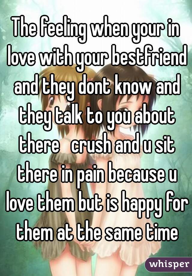 The feeling when your in love with your bestfriend and they dont know and they talk to you about there   crush and u sit there in pain because u love them but is happy for them at the same time