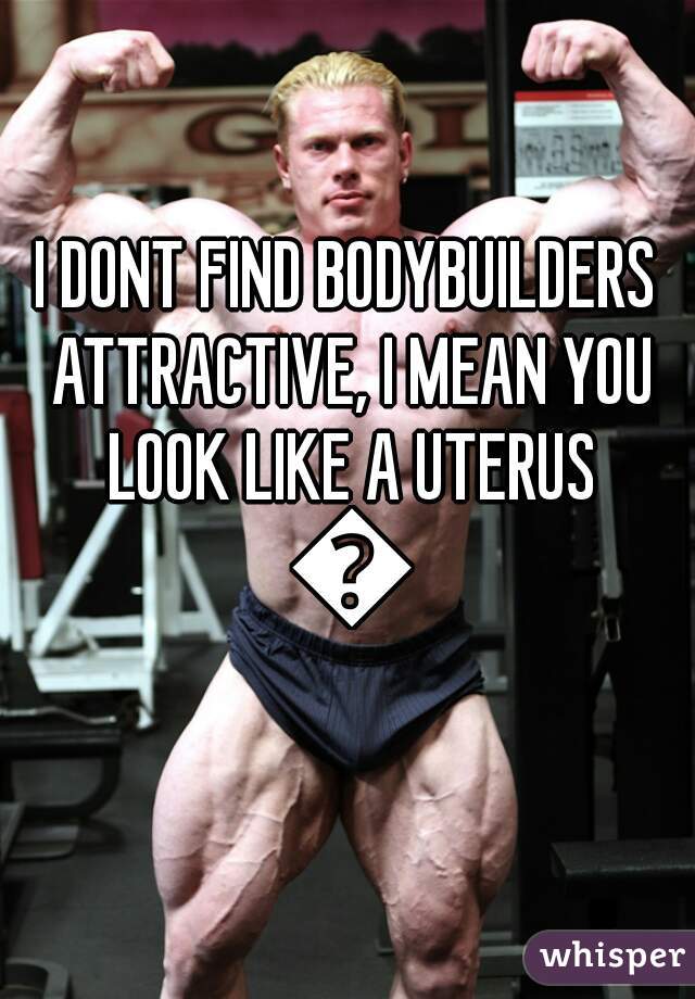 I DONT FIND BODYBUILDERS ATTRACTIVE, I MEAN YOU LOOK LIKE A UTERUS 🙅