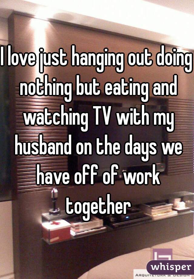 I love just hanging out doing nothing but eating and watching TV with my husband on the days we have off of work together