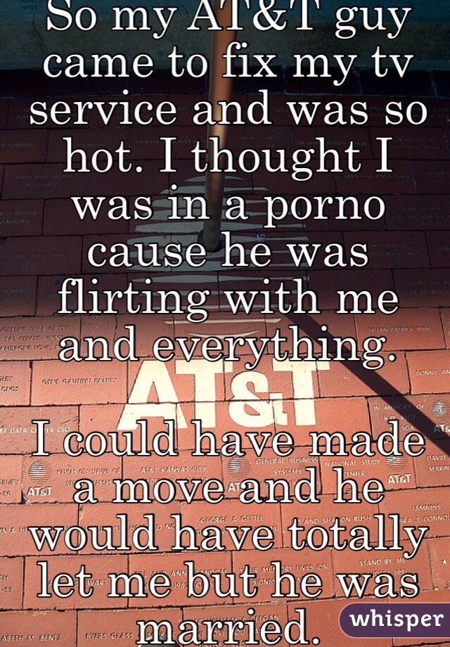 So my AT&T guy came to fix my tv service and was so hot. I thought I was in a porno cause he was flirting with me and everything. 

I could have made a move and he would have totally let me but he was married. 