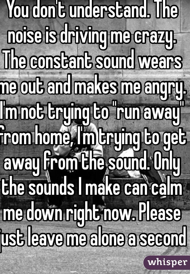 You don't understand. The noise is driving me crazy. The constant sound wears me out and makes me angry. I'm not trying to "run away" from home, I'm trying to get away from the sound. Only the sounds I make can calm me down right now. Please just leave me alone a second