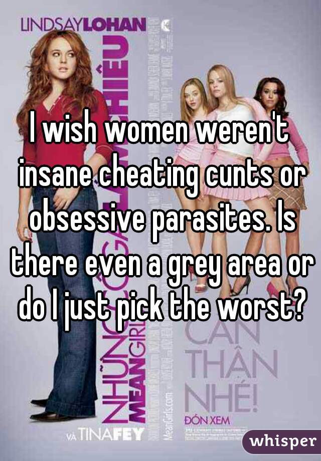 I wish women weren't insane cheating cunts or obsessive parasites. Is there even a grey area or do I just pick the worst?