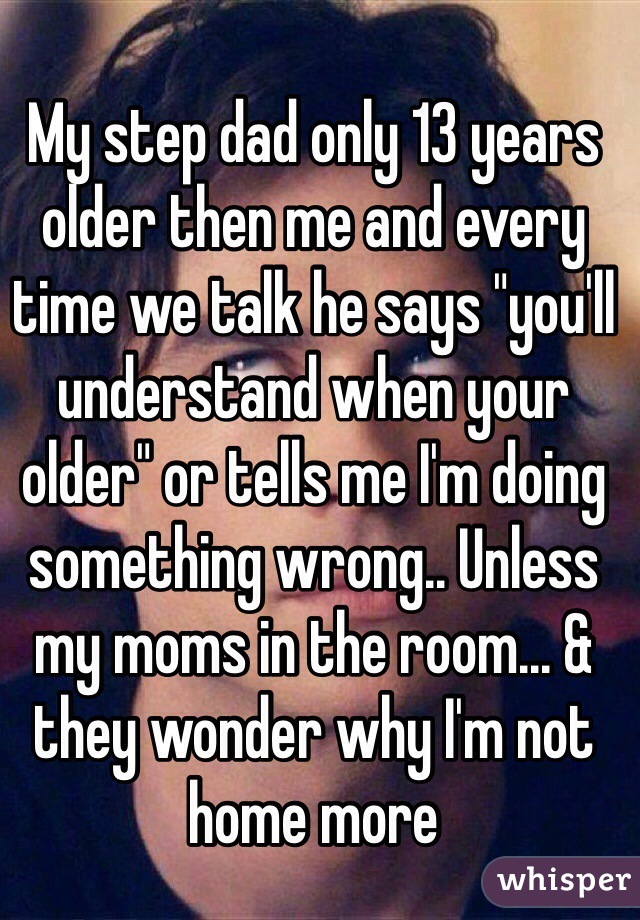 My step dad only 13 years older then me and every time we talk he says "you'll understand when your older" or tells me I'm doing something wrong.. Unless my moms in the room... & they wonder why I'm not home more