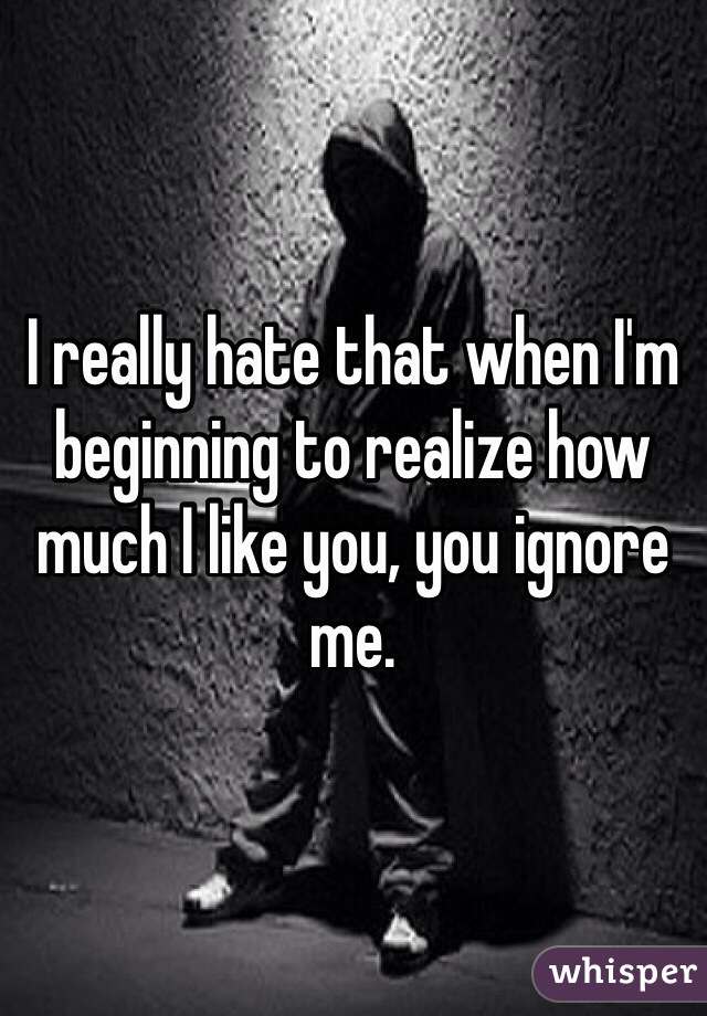 I really hate that when I'm beginning to realize how much I like you, you ignore me. 