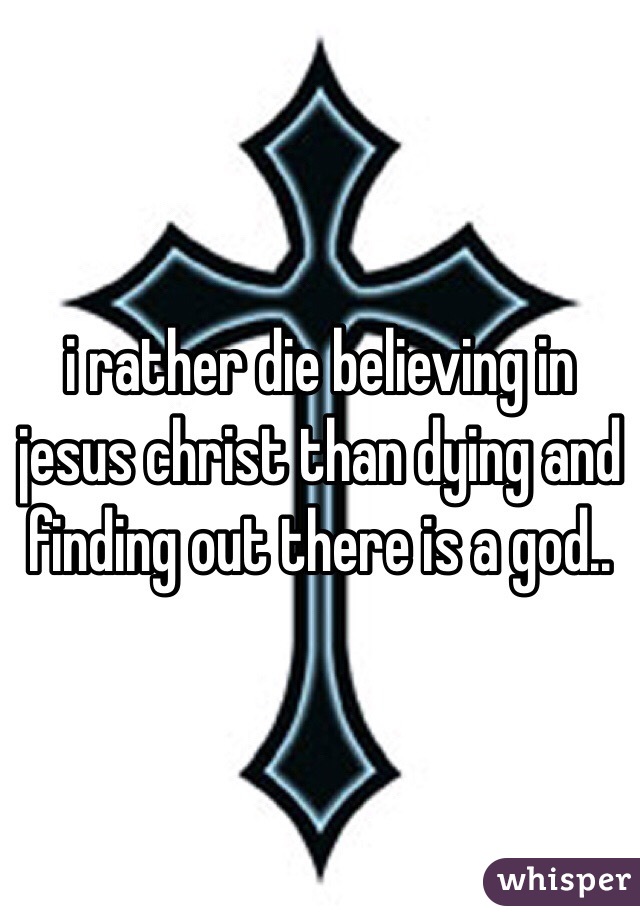 i rather die believing in jesus christ than dying and finding out there is a god..