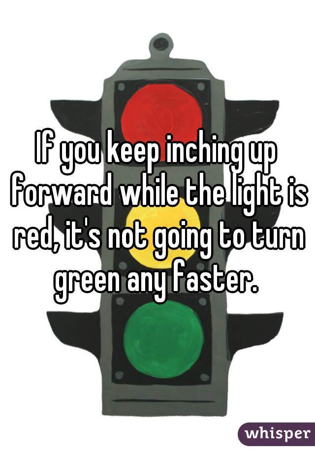 If you keep inching up forward while the light is red, it's not going to turn green any faster. 