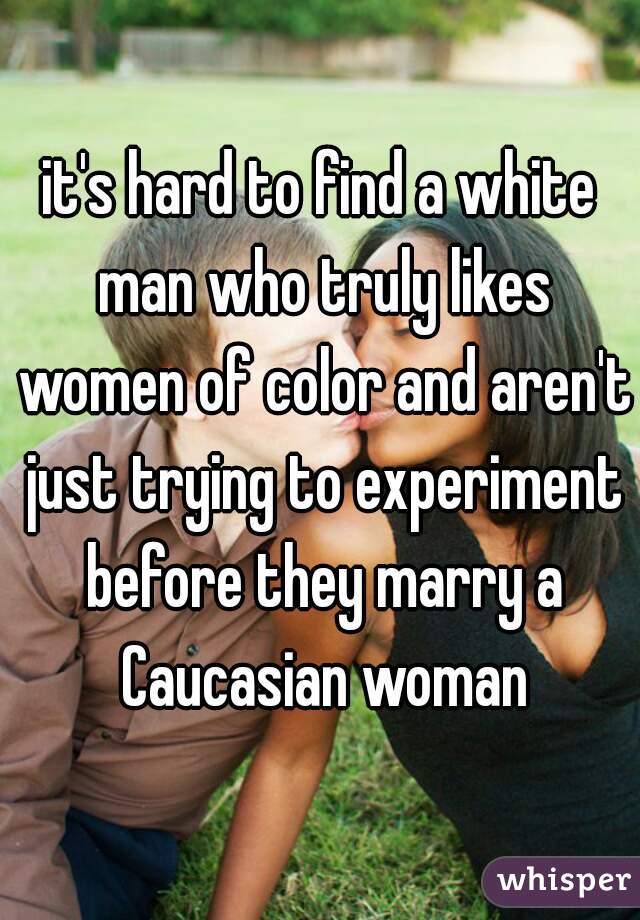 it's hard to find a white man who truly likes women of color and aren't just trying to experiment before they marry a Caucasian woman