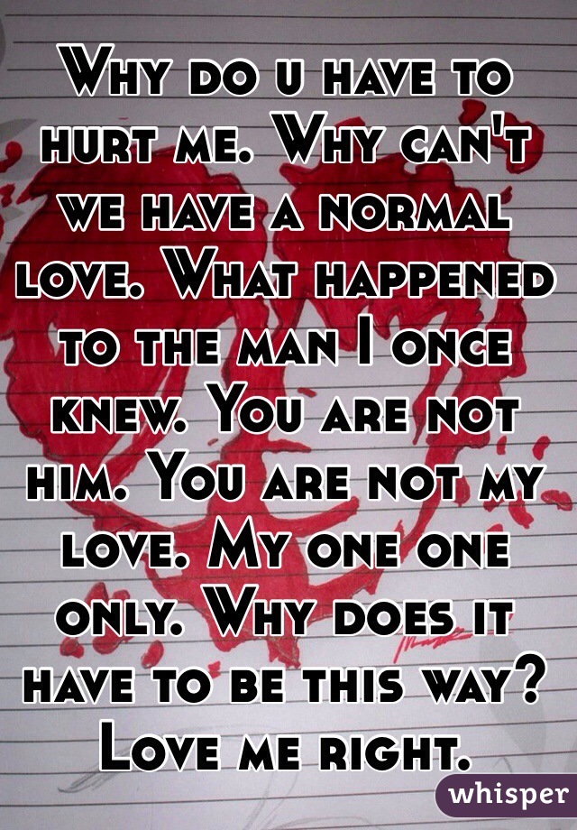 Why do u have to hurt me. Why can't we have a normal love. What happened to the man I once knew. You are not him. You are not my love. My one one only. Why does it have to be this way? Love me right. 