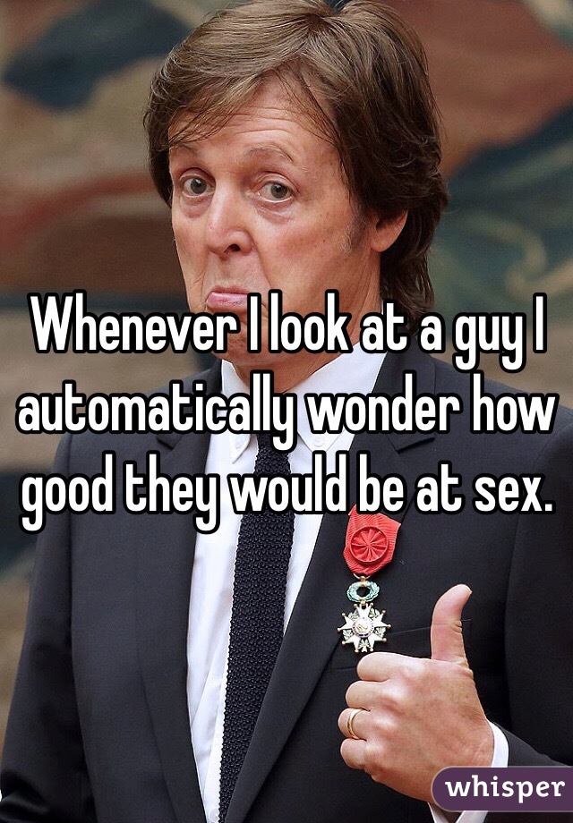 Whenever I look at a guy I automatically wonder how good they would be at sex.