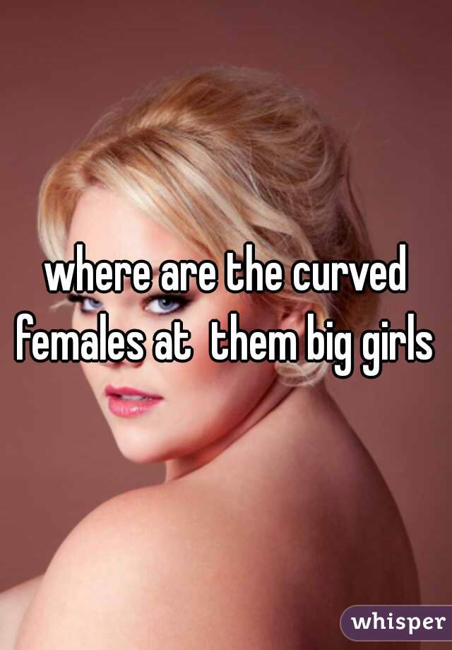 where are the curved females at  them big girls 