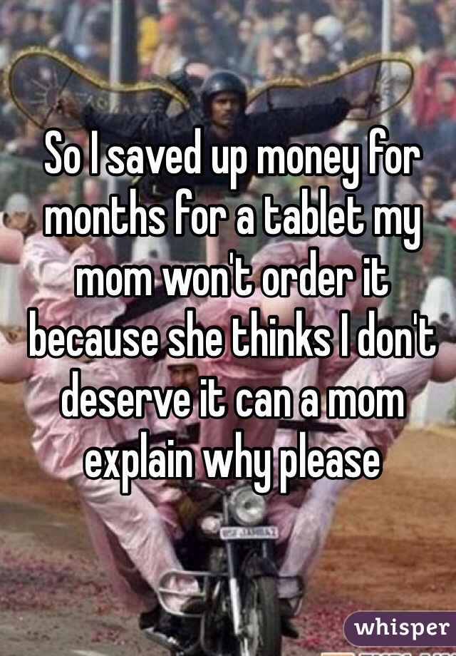 So I saved up money for months for a tablet my mom won't order it because she thinks I don't deserve it can a mom explain why please 