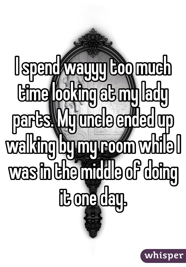 I spend wayyy too much time looking at my lady parts. My uncle ended up walking by my room while I was in the middle of doing it one day. 