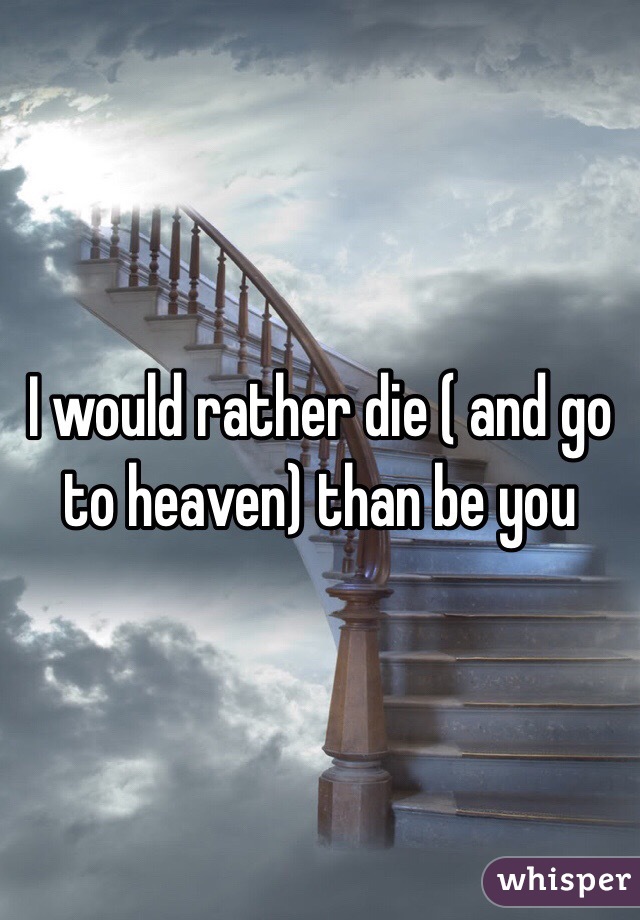 I would rather die ( and go to heaven) than be you