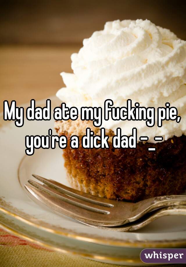 My dad ate my fucking pie, you're a dick dad -_-