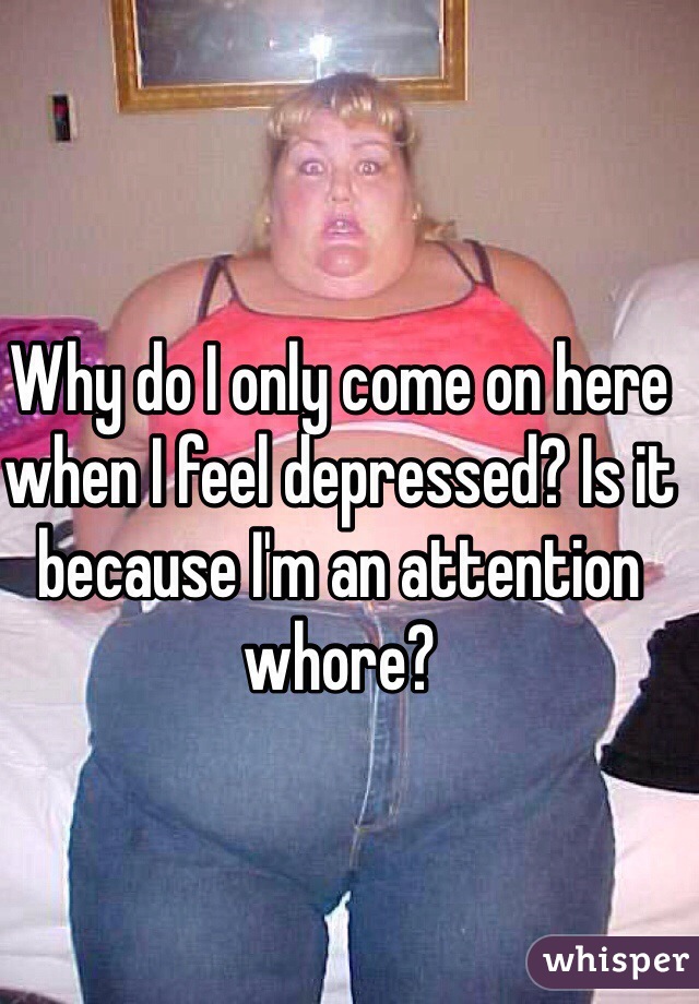 Why do I only come on here when I feel depressed? Is it because I'm an attention whore?