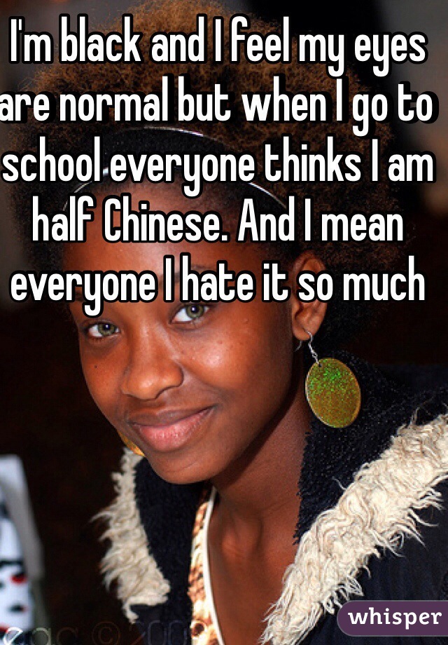 I'm black and I feel my eyes are normal but when I go to school everyone thinks I am half Chinese. And I mean everyone I hate it so much 