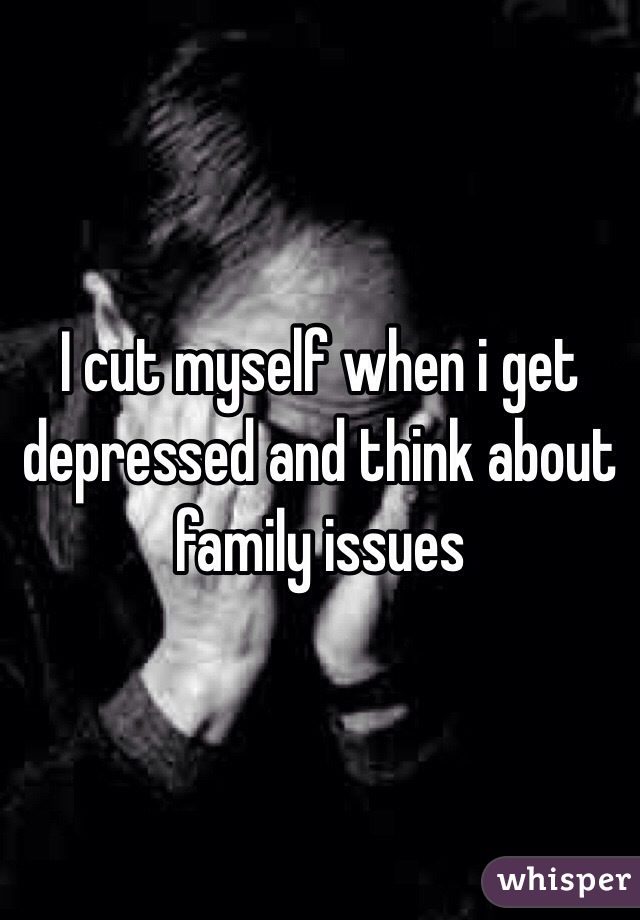 I cut myself when i get depressed and think about family issues
