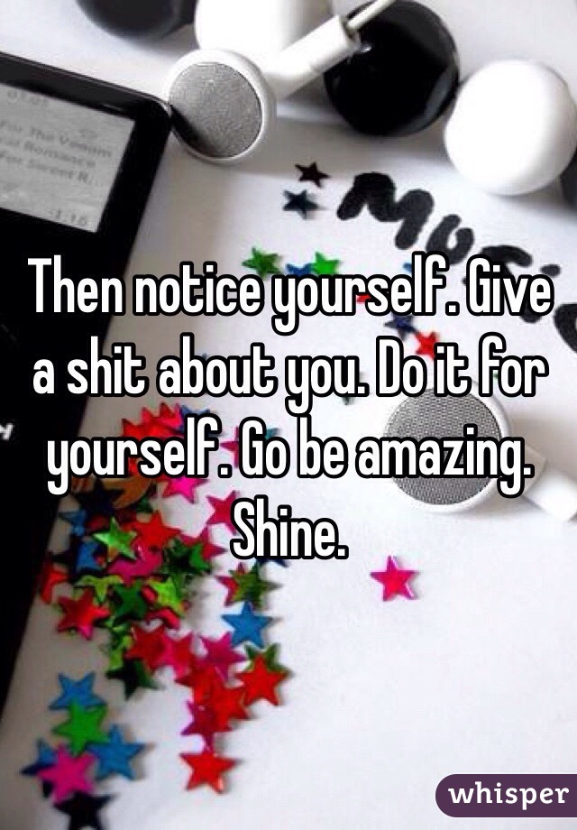 Then notice yourself. Give a shit about you. Do it for yourself. Go be amazing. Shine. 