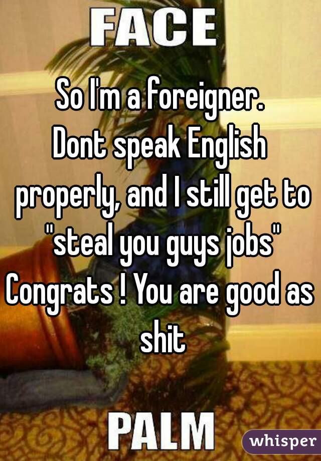 So I'm a foreigner.
Dont speak English properly, and I still get to "steal you guys jobs"
Congrats ! You are good as shit