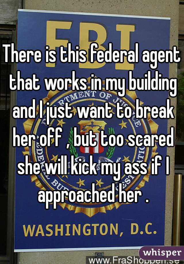 There is this federal agent that works in my building and I just want to break her off , but too scared she will kick my ass if I approached her .