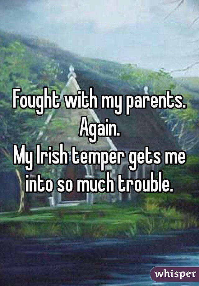 Fought with my parents. Again.
My Irish temper gets me into so much trouble.