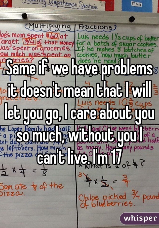 Same if we have problems it doesn't mean that I will let you go, I care about you so much, without you I can't live. I'm 17