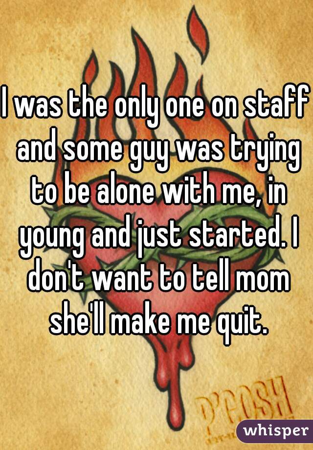 I was the only one on staff and some guy was trying to be alone with me, in young and just started. I don't want to tell mom she'll make me quit.