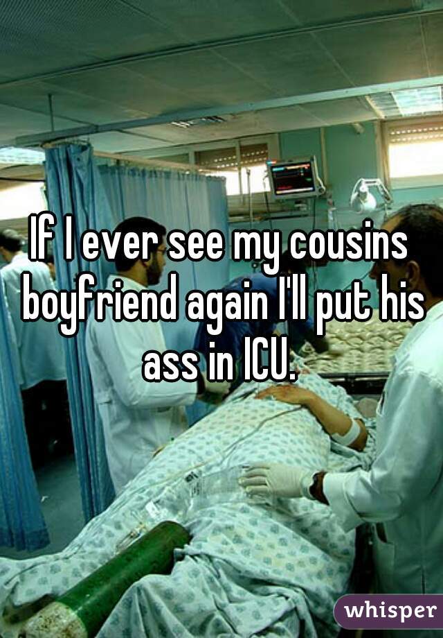 If I ever see my cousins boyfriend again I'll put his ass in ICU. 