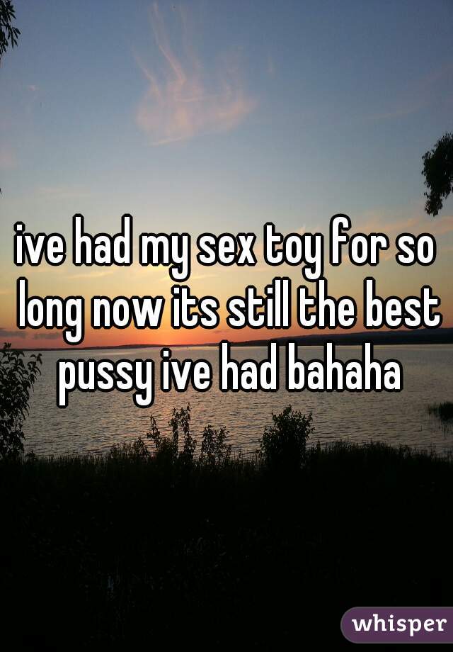 ive had my sex toy for so long now its still the best pussy ive had bahaha