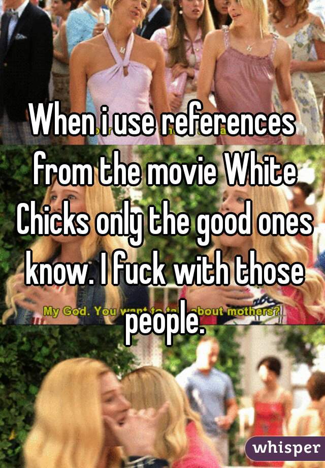 When i use references from the movie White Chicks only the good ones know. I fuck with those people.