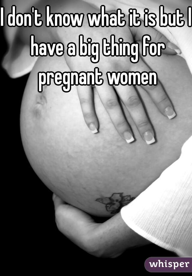 I don't know what it is but I have a big thing for pregnant women