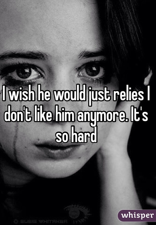 I wish he would just relies I don't like him anymore. It's so hard 