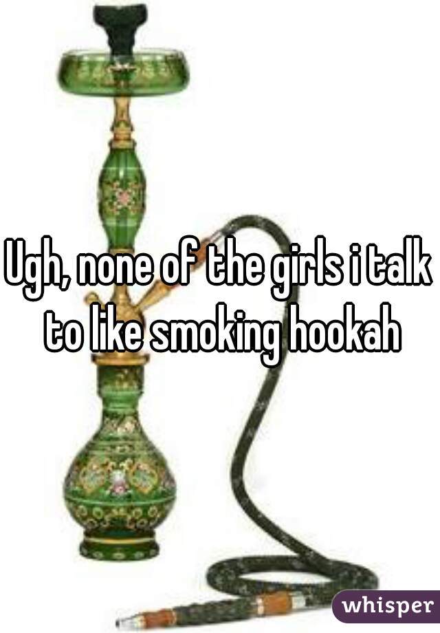 Ugh, none of the girls i talk to like smoking hookah