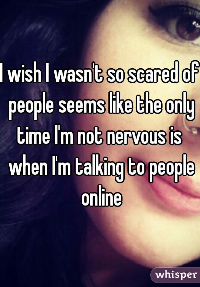 I wish I wasn't so scared of people seems like the only time I'm not nervous is  when I'm talking to people online