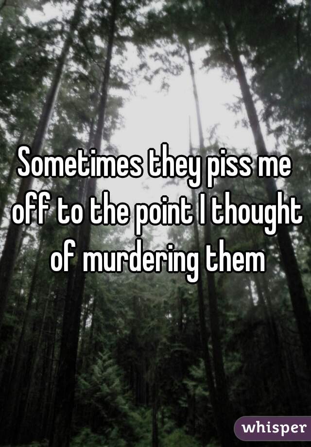 Sometimes they piss me off to the point I thought of murdering them