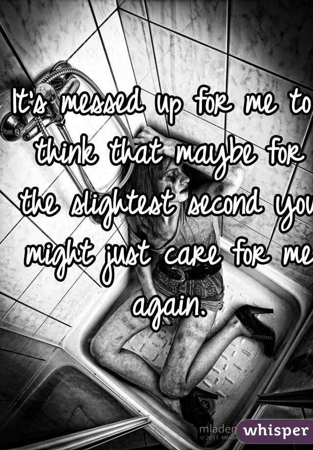 It's messed up for me to think that maybe for the slightest second you might just care for me again.
