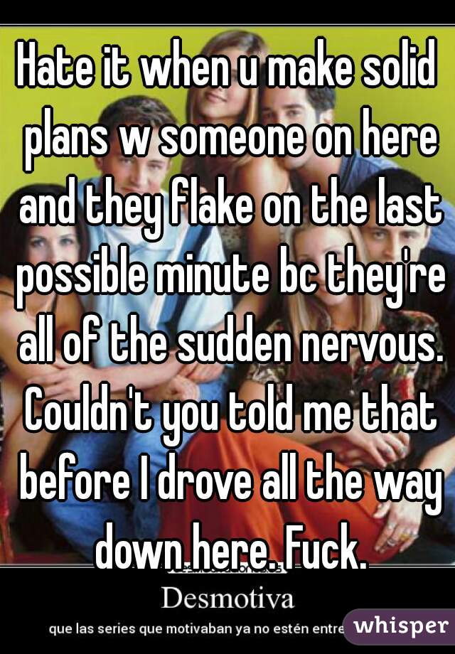 Hate it when u make solid plans w someone on here and they flake on the last possible minute bc they're all of the sudden nervous. Couldn't you told me that before I drove all the way down here. Fuck.