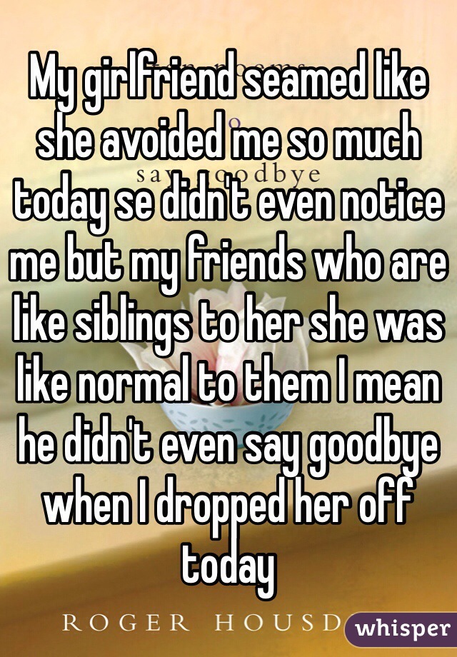 My girlfriend seamed like she avoided me so much today se didn't even notice me but my friends who are like siblings to her she was like normal to them I mean he didn't even say goodbye when I dropped her off today