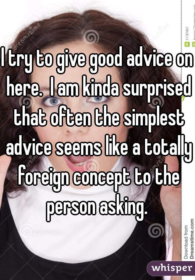 I try to give good advice on here.  I am kinda surprised that often the simplest advice seems like a totally foreign concept to the person asking. 